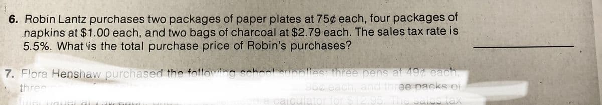 6. Robin Lantz purchases two packages of paper plates at 75¢ each, four packages of
napkins at $1.00 each, and two bags of charcoal at $2.79 each. The sales tax rate is
5.5%. What is the total purchase price of Robin's purchases?
7. Flora Henshaw purchased the following school supplies: three pens at 49 each,
96¢ each, and three packs of
aa caiculator for $12.95. The sales tax
three
