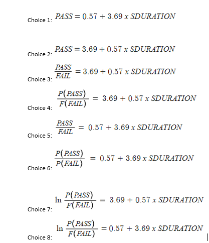 Choice 1:
Choice 2:
Choice 3:
Choice 4:
Choice 5:
Choice 6:
Choice 7:
Choice 8:
PASS=0.57 +3.69 x SDURATION
PASS = 3.69 +0.57 x SDURATION
PASS
FAIL
P(PASS) = 3.69 + 0.57 x SDURATION
F(FAIL)
PASS
FAIL
= 3.69 + 0.57 x SDURATION
In
P(PASS)
P(FAIL)
In
= 0.57 + 3.69 x SDURATION
= 0.57 +3.69 x SDURATION
P(PASS)
F(FAIL)
P(PASS)
F(FAIL)
= 3.69 + 0.57 x SDURATION
= 0.57 3.69 x SDURATION