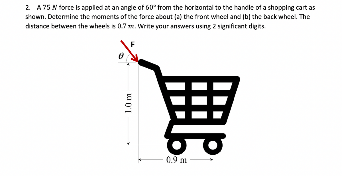 2. A 75 N force is applied at an angle of 60° from the horizontal to the handle of a shopping cart as
shown. Determine the moments of the force about (a) the front wheel and (b) the back wheel. The
distance between the wheels is 0.7 m. Write your answers using 2 significant digits.
F
Ꮎ
1.0 m
0.9 m