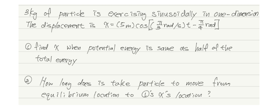 3kg of partick is exercistng sīnusoidally Tn one-dimersion
The displacement Ts 8=(Sm) cos( mad /s)t- rad]
O find x when potential euergy is same as half af Ehe
total everyy
How long does 7s take particle to
equili brium location to C's x's location ?
move fromm
