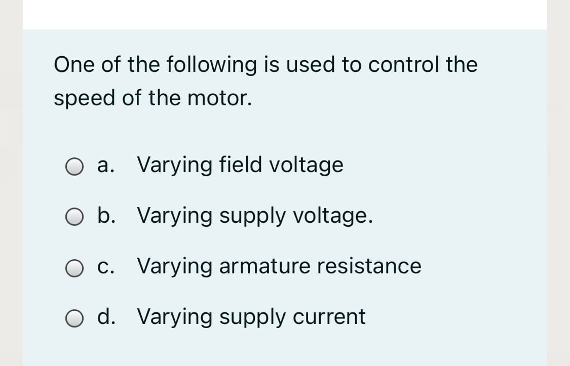One of the following is used to control the
speed of the motor.
O a. Varying field voltage
O b. Varying supply voltage.
O c. Varying armature resistance
O d. Varying supply current
