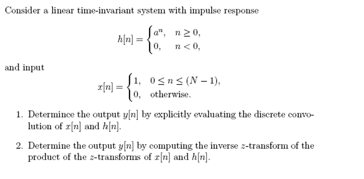 Consider a linear time-invariant system with impulse response
a", n20,
h[n] =
10,
n< 0,
and input
1, 0<n< (N – 1),
e[n] =
10, otherwise.
1. Determince the output y[n] by explicitly evaluating the discrete convo-
lution of r[n] and h[n].
2. Determine the output y[n] by computing the inverse z-transform of the
product of the z-transforms of x[n] and h(n].
