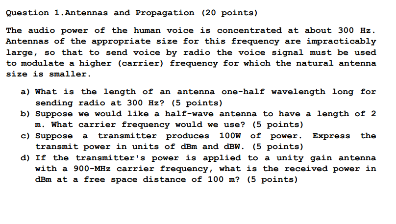 Question 1.Antennas and Propagation (20 points)
The audio power of the human voice is concentrated at about 300 Hz.
Antennas of the appropriate size for this frequency are impracticably
large, so that to send voice by radio the voice signal must be used
to modulate a higher (carrier) frequency for which the natural antenna
size is smaller.
a) What is the length of an antenna one-half wavelength long for
sending radio at 300 Hz? (5 points)
b) Suppose we would like a half-wave antenna to have a length of 2
m. What carrier frequency would we use? (5 points)
c) Suppose
transmitter produces 100W of power. Express
the
a
transmit power in units of dBm and dBW. (5 points)
d) If the transmitter's power is applied to a unity gain antenna
with a 900-MHz carrier frequency, what is the received power in
dBm at a free space distance of 100 m? (5 points)
