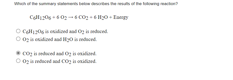 Which of the summary statements below describes the results of the following reaction?
C6H1206 + 6 O2 → 6 CO2 + 6 H2O + Energy
O C6H1206 is oxidized and O2 is reduced.
O 02 is oxidized and H20 is reduced.
O CO2 is reduced and 02 is oxidized.
O 02 is reduced and CO2 is oxidized.
