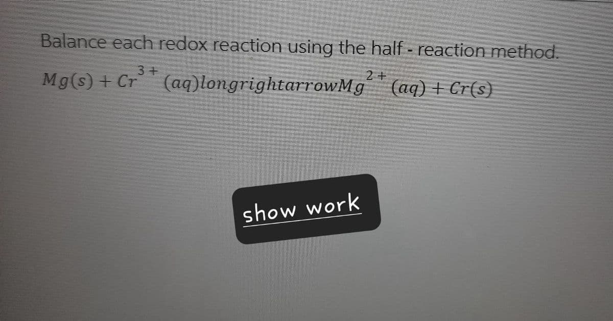 Balance each redox reaction using the half-reaction method.
34
2+
Mg(s)+ Cr (aq)longrightarrowMg (aq) + Cr(s)
show work