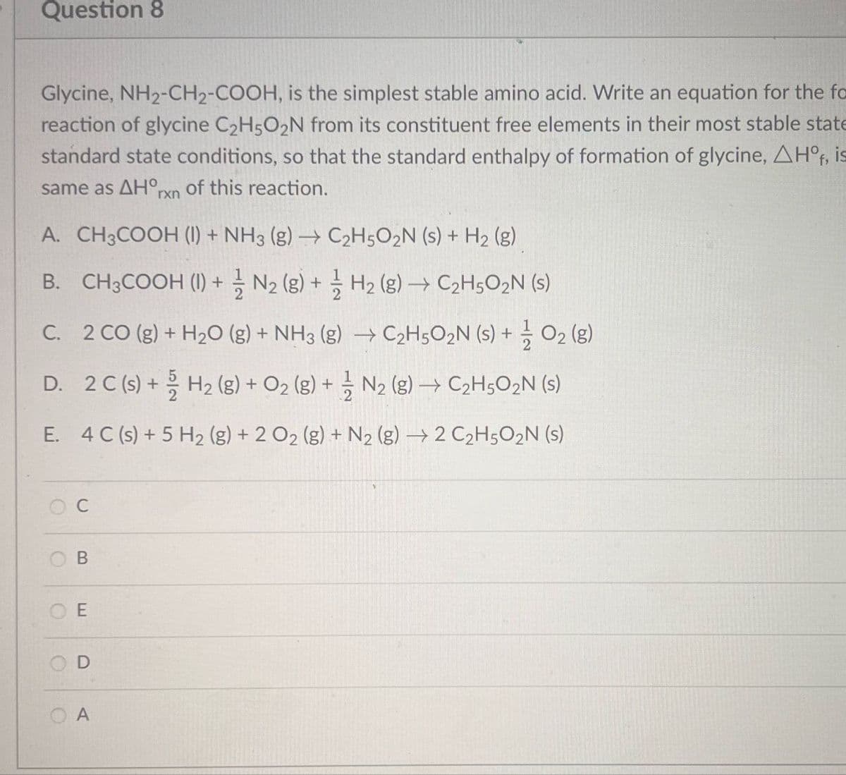 Question 8
Glycine, NH2-CH2-COOH, is the simplest stable amino acid. Write an equation for the fo
reaction of glycine C2H5O2N from its constituent free elements in their most stable state
standard state conditions, so that the standard enthalpy of formation of glycine, AHO, is
same as AHO of this reaction.
rxn
A. CH3COOH (1) + NH3 (g) → C2H5O2N (s) + H2 (g)
B. CH3COOH (1) + N2 (g) + H2(g) → C2H5O₂N (s)
C. 2 CO (g) + H2O (g) + NH3 (g) →C2H5O2N (s) + O2(g)
D. 2 C (s) + H2(g) + O2(g) + ½ N2 (g) → C2H5O2N (s)
E. 4 C (s) + 5 H2 (g) + 2 O2 (g) + N2 (g) 2 C2H5O2N (s)
C
B
OE
O
D
A