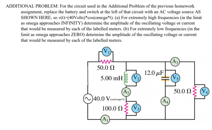 ADDITIONAL PROBLEM: For the circuit used in the Additional Problem of the previous homework
assignment, replace the battery and switch at the left of that circuit with an AC voltage source AS
SHOWN HERE, so v(t)=(40Volts)*cos(omega*t). (a) For extremely high frequencies (in the limit
as omega approaches INFINITY) determine the amplitude of the oscillating voltage or current
that would be measured by each of the labelled meters. (b) For extremely low frequencies (in the
limit as omega approaches ZERO) determine the amplitude of the oscillating voltage or current
that would be measured by each of the labelled meters.
(A3)
50.0 N
12.0 µF
5.00 mH
50.0 N
V4
(A2)
)40.0 Veosfomega"s)]
(A4
100.0 N
(Aj)
elle

