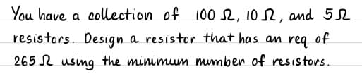 You have a collection of 100 , 102, and 52
resistors. Desıgn a resistor that has an req of
265 N usimg the minimum mumben of resistors.
