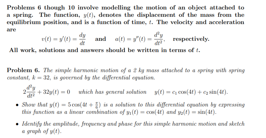 Problems 6 though 10 involve modelling the motion of an object attached to
a spring. The function, y(t), denotes the displacement of the mass from the
equilibrium position, and is a function of time, t. The velocity and acceleration
are
dy
v(t) = y'(t) =
dt
dy
a(t) = y"(t) =
dt2
and
respectively.
All work, solutions and answers should be written in terms of t.
Problem 6. The simple harmonic motion of a 2 kg mass attached to a spring with spring
constant, k = 32, is governed by the differential equation.
%3D
dy
2
dt2
which has general solution y(t) = c1 cos(4t) + c2 sin(4t).
+ 32y(t) = 0
• Show that y(t) = 5 cos(4t + ) is a solution to this differential equation by expressing
this function as a linear combination of y1(t) = cos(4t) and y2(t) = sin(4t).
%3D
• Identify the amplitude, frequency and phase for this simple harmonic motion and sketch
a graph of y(t).
