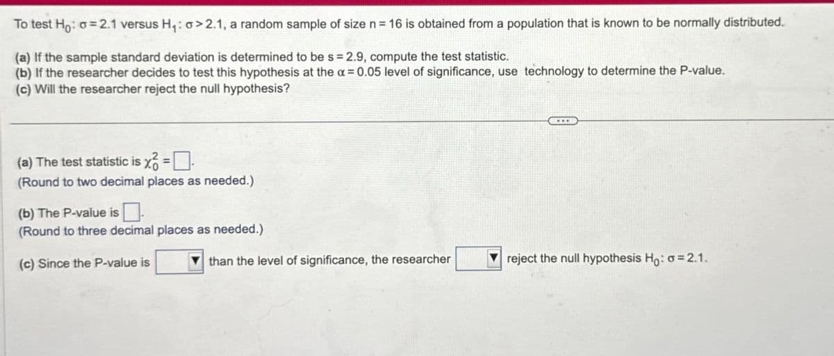 To test Ho: σ = 2.1 versus H₁: 0>2.1, a random sample of size n = 16 is obtained from a population that is known to be normally distributed.
(a) If the sample standard deviation is determined to be s = 2.9, compute the test statistic.
(b) If the researcher decides to test this hypothesis at the a=0.05 level of significance, use technology to determine the P-value.
(c) Will the researcher reject the null hypothesis?
(a) The test statistic is x = ☐
(Round to two decimal places as needed.)
(b) The P-value is
(Round to three decimal places as needed.)
(c) Since the P-value is
than the level of significance, the researcher
reject the null hypothesis Ho: a 2.1.