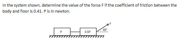 In the system shown, determine the value of the force F if the coefficient of friction between the
body and floor is 0.41. P is in newton.
F
0.5P
45*