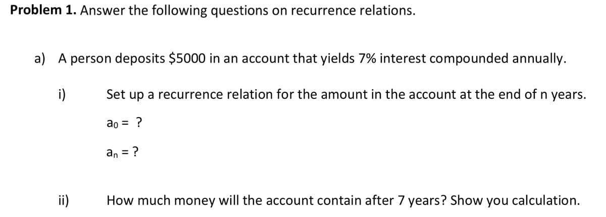 Problem 1. Answer the following questions on recurrence relations.
a) A person deposits $5000 in an account that yields 7% interest compounded annually.
i)
Set up a recurrence relation for the amount in the account at the end of n years.
ao = ?
an = ?
ii)
How much money will the account contain after 7 years? Show you calculation.
