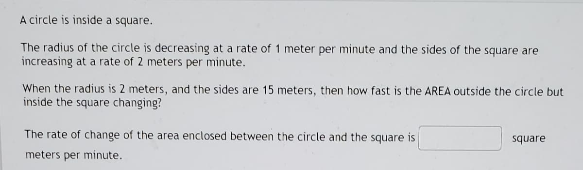 A circle is inside a square.
The radius of the circle is decreasing at a rate of 1 meter per minute and the sides of the square are
increasing at a rate of 2 meters per minute.
When the radius is 2 meters, and the sides are 15 meters, then how fast is the AREA outside the circle but
inside the square changing?
The rate of change of the area enclosed between the circle and the square is
square
meters per minute.
