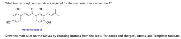 What two carbonyl compounds are required for the synthesis of morachalcone A?
он
OH
НО
OH
morachalcone A
Draw the molecules on the canvas by choosing buttons from the Tools (for bonds and charges), Atoms, and Templates toolbars.