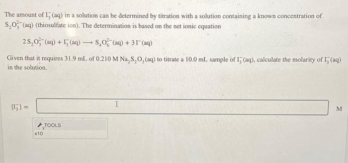 The amount of I, (aq) in a solution can be determined by titration with a solution containing a known concentration of
S₂O3(aq) (thiosulfate ion). The determination is based on the net ionic equation
25,0 (aq) +(aq)-
SO (aq) + 31 (aq)
Given that it requires 31.9 mL of 0.210 M Na₂S₂O, (aq) to titrate a 10.0 mL. sample of I5 (aq), calculate the molarity of I5 (aq)
in the solution.
=
x10
TOOLS
-
I
M