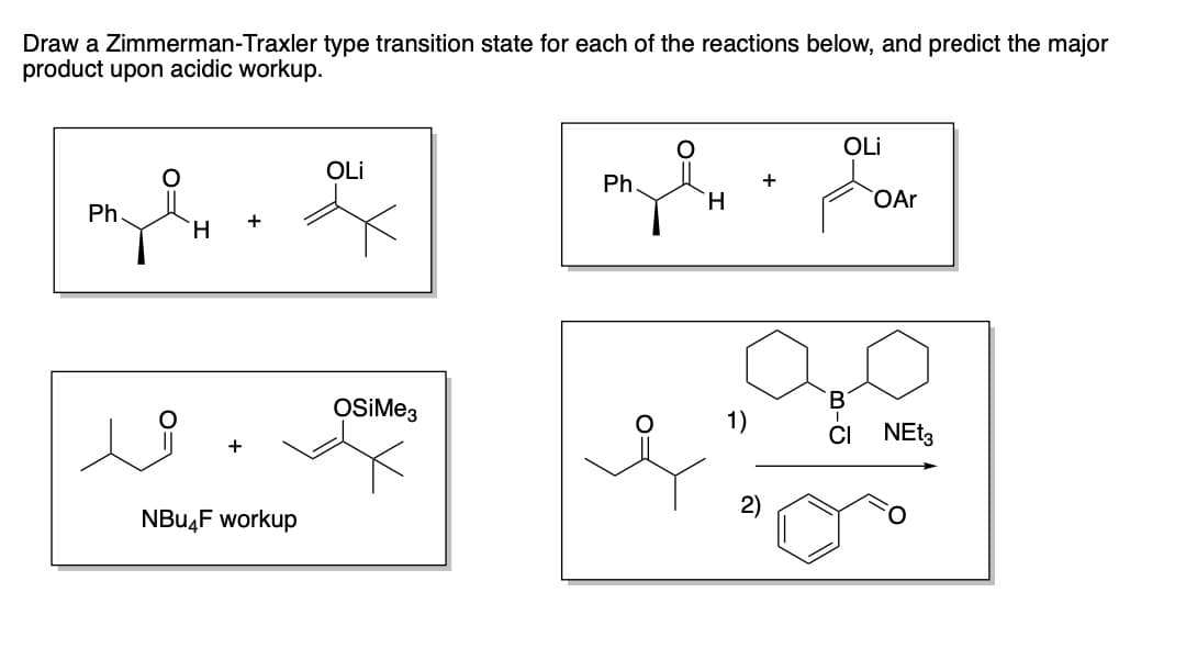 Draw a Zimmerman-Traxler type transition state for each of the reactions below, and predict the major
product upon acidic workup.
myl
Ph.
H
+
NBu4F workup
OLI
OSiMe3
Ph
H
2)
OLI
B-G
OAr
CI NEt3