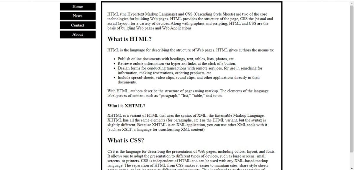 Home
HTML (the Hypertext Markup Language) and CSS (Cascading Style Sheets) are two of the core
technologies for building Web pages. HTML provides the structure of the page, CSS the (visual and
aural) layout, for a variety of devices. Along with graphics and scripting, HTML and CSS are the
basis of building Web pages and Web Applications.
News
Contact
About
What is HTML?
HTML is the language for describing the structure of Web pages. HTML gives authors the means to:
• Publish online documents with headings, text, tables, lists, photos, etc.
• Retrieve online information via hypertext links, at the click of a button.
• Design forms for conducting transactions with remote services, for use in searching for
information, making reservations, ordering products, etc.
• Include spread-sheets, video clips, sound clips, and other applications directly in their
documents.
With HTML, authors describe the structure of pages using markup. The elements of the language
label pieces of content such as "paragraph," "list," "table," and so on.
What is XHTML?
XHTML is a variant of HTML that uses the syntax of XML, the Extensible Markup Language.
XHTML has all the same elements (for paragraphs, etc.) as the HTML variant, but the syntax is
slightly different. Because XHTML is an XML application, you can use other XML tools with it
(such as XSLT, a language for transforming XML content).
What is CSS?
CSS is the language for describing the presentation of Web pages, including colors, layout, and fonts.
It allows one to adapt the presentation to different types of devices, such as large screens, small
screens, or printers. CSS is independent of HTML and can be used with any XML-based markup
language. The separation of HTML from CSS makes it easier to maintain sites, share style sheets
d tailes
diffar
This is raf
