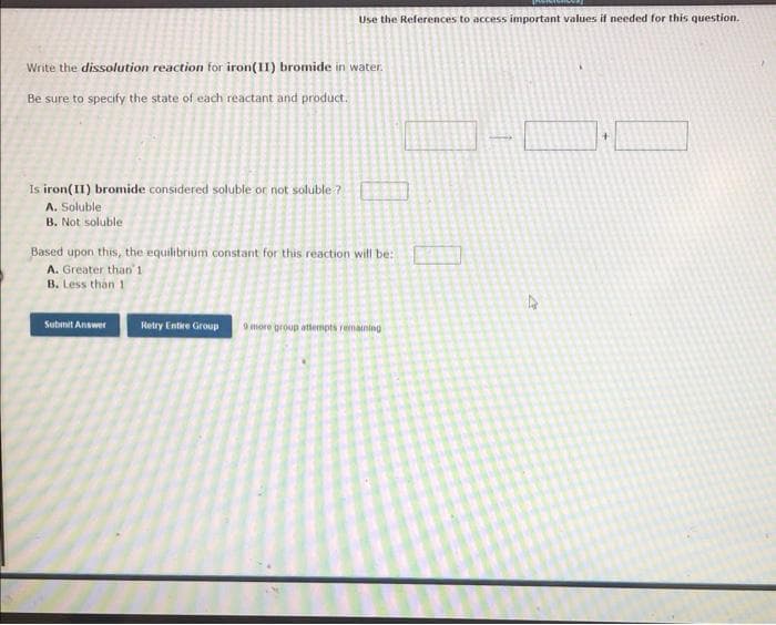 Use the References to access important values if needed for this question.
Write the dissolution reaction for iron(II) bromide in water.
Be sure to specify the state of each reactant and product.
Is iron(II) bromide considered soluble or not soluble ?
A. Soluble
B. Not soluble
Based upon this, the equilibrium constant for this reaction will be:
A. Greater than'1
B. Less than 1
Submit Answer
Retry Entire Group
9 more group atlempts remaining
