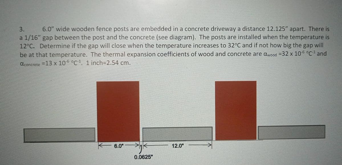 3.
6.0" wide wooden fence posts are embedded in a concrete driveway a distance 12.125" apart. There is
a 1/16" gap between the post and the concrete (see diagram). The posts are installed when the temperature is
12°C. Determine if the gap will close when the temperature increases to 32°C and if not how big the gap will
be at that temperature. The thermal expansion coefficients of wood and concrete are awood =32 x 105 °C and
aconcrete =13 x 106 °C. 1 inch3D2.54 cm.
6.0"
12.0"
0.0625"
