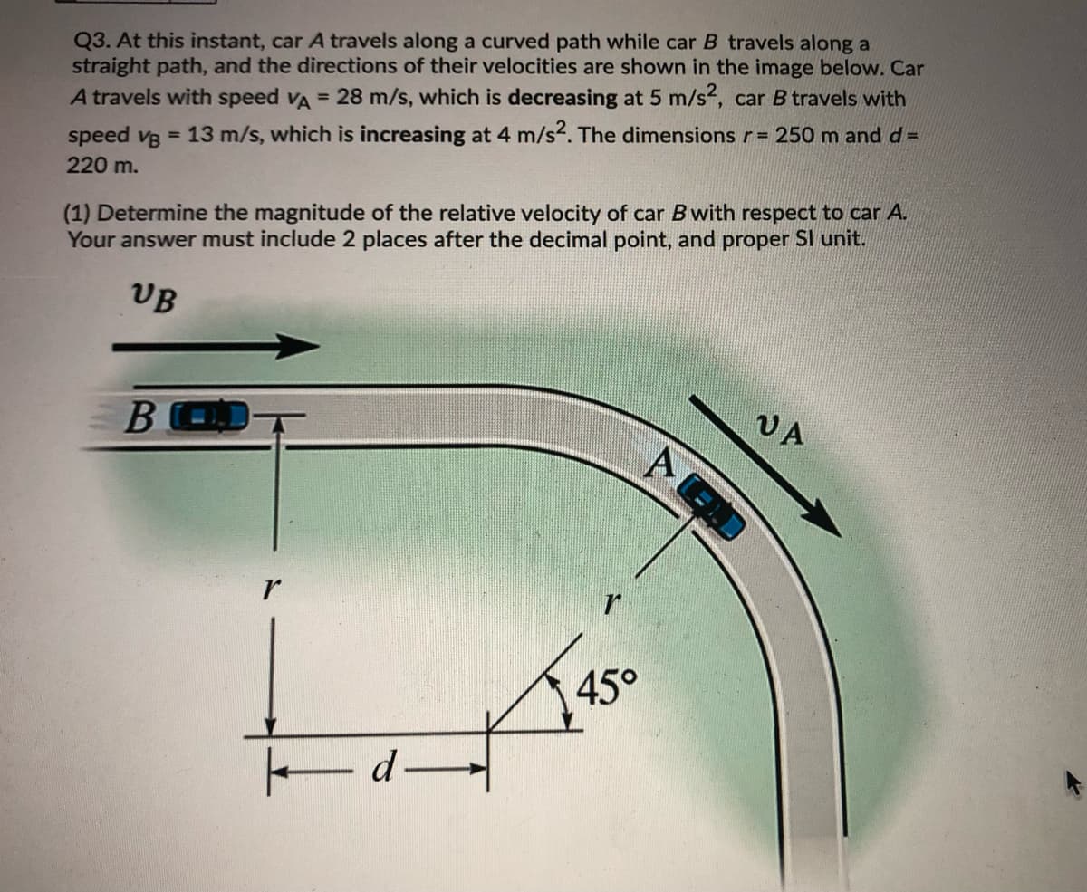 Q3. At this instant, car A travels along a curved path while car B travels along a
straight path, and the directions of their velocities are shown in the image below. Car
A travels with speed VA = 28 m/s, which is decreasing at 5 m/s2, car B travels with
speed vg = 13 m/s, which is increasing at 4 m/s2. The dimensions r= 250 m and d =
220 m.
(1) Determine the magnitude of the relative velocity of car B with respect to car A.
Your answer must include 2 places after the decimal point, and proper Sl unit.
UB
В
VA
r
45°
