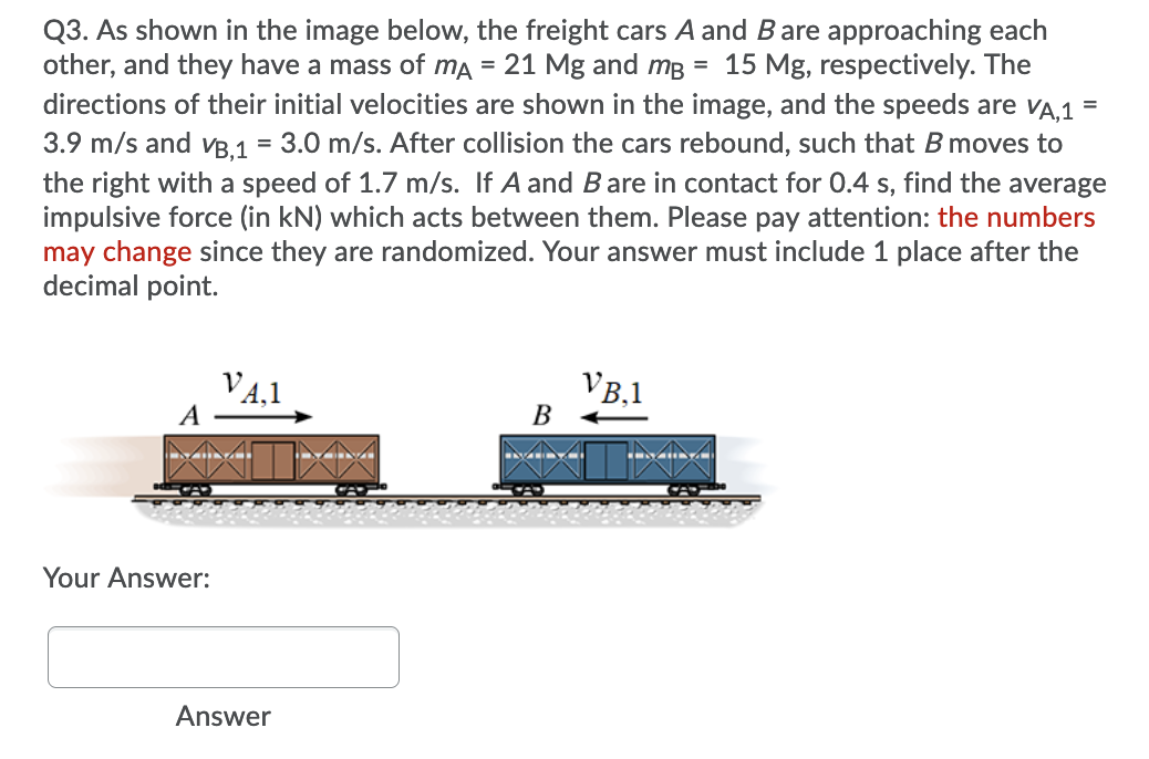 Q3. As shown in the image below, the freight cars A and Bare approaching each
other, and they have a mass of ma = 21 Mg and mB = 15 Mg, respectively. The
directions of their initial velocities are shown in the image, and the speeds are VA,1
3.9 m/s and vB,1 = 3.0 m/s. After collision the cars rebound, such that B moves to
the right with a speed of 1.7 m/s. If A and Bare in contact for 0.4 s, find the average
impulsive force (in kN) which acts between them. Please pay attention: the numbers
may change since they are randomized. Your answer must include 1 place after the
decimal point.
V4,1
A
VB,1
В
Your Answer:
Answer
