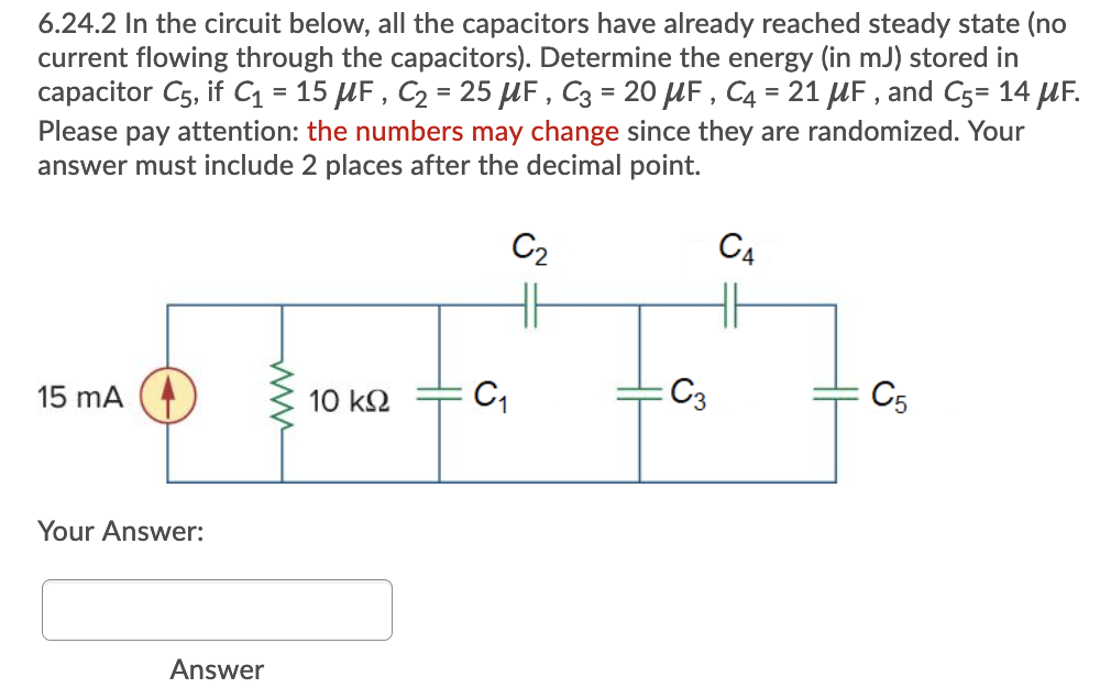 6.24.2 In the circuit below, all the capacitors have already reached steady state (no
current flowing through the capacitors). Determine the energy (in mJ) stored in
capacitor C5, if C = 15 µF , C2 = 25 µF , C3 = 20 HF, C4 = 21 UF , and C5= 14 UF.
Please pay attention: the numbers may change since they are randomized. Your
answer must include 2 places after the decimal point.
%3D
%3D
C2
C4
15 mA
10 k2
C3
C5
Your Answer:
Answer
