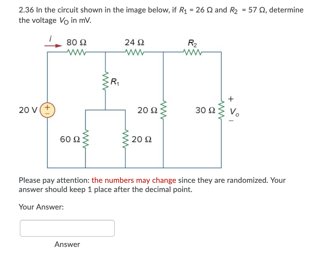 2.36 In the circuit shown in the image below, if R1 = 26 Q and R2 = 57 Q, determine
the voltage Vo in mV.
80 2
24 2
R2
+
20 V
20 2
30 2
60 2
20 2
Please pay attention: the numbers may change since they are randomized. Your
answer should keep 1 place after the decimal point.
Your Answer:
Answer
