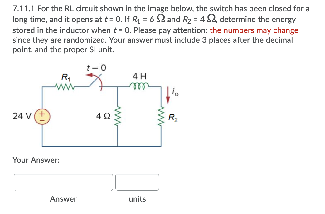 7.11.1 For the RL circuit shown in the image below, the switch has been closed for a
long time, and it opens at t= 0. If R1 = 6 S2 and R2 = 4 S2, determine the energy
stored in the inductor when t = 0. Please pay attention: the numbers may change
since they are randomized. Your answer must include 3 places after the decimal
point, and the proper Sl unit.
t = 0
R1
4 H
ell
24 V(+
4Ω
R2
Your Answer:
Answer
units
