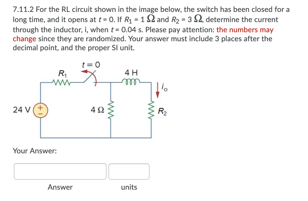 7.11.2 For the RL circuit shown in the image below, the switch has been closed for a
long time, and it opens at t = 0. If R1 = 1 2 and R2 = 3 2, determine the current
through the inductor, i, when t = 0.04 s. Please pay attention: the numbers may
change since they are randomized. Your answer must include 3 places after the
decimal point, and the proper SI unit.
t = 0
R,
4 H
ll
24 V(+
4 2
R2
Your Answer:
Answer
units
