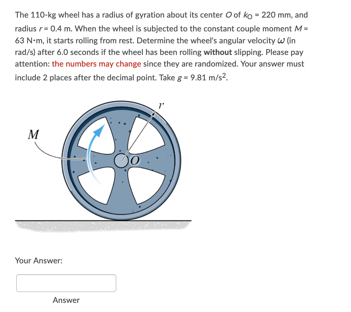 The 110-kg wheel has a radius of gyration about its center O of ko = 220 mm, and
radius r = 0.4 m. When the wheel is subjected to the constant couple moment M =
63 N•m, it starts rolling from rest. Determine the wheel's angular velocity W (in
rad/s) after 6.0 seconds if the wheel has been rolling without slipping. Please pay
attention: the numbers may change since they are randomized. Your answer must
include 2 places after the decimal point. Take g = 9.81 m/s².
T
M
Your Answer:
Answer