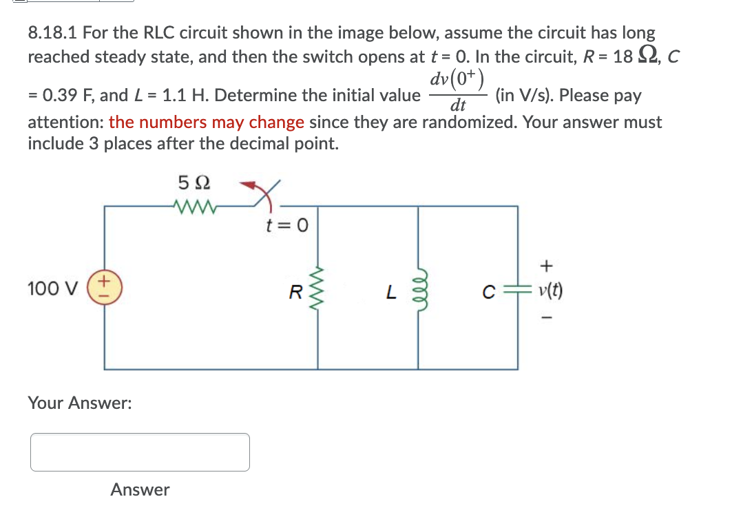 8.18.1 For the RLC circuit shown in the image below, assume the circuit has long
reached steady state, and then the switch opens at t = 0. In the circuit, R = 18 2, c
dv(0*)
= 0.39 F, and L = 1.1 H. Determine the initial value
dt
(in V/s). Please pay
attention: the numbers may change since they are randomized. Your answer must
include 3 places after the decimal point.
t = 0
100 V
R
v(t)
Your Answer:
Answer
ell
