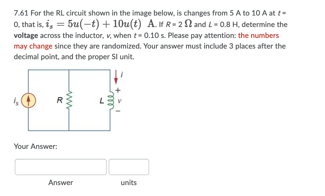 7.61 For the RL circuit shown in the image below, is changes from 5 A to 10 A at t =
0, that is, i, = 5u(-t) + 10u(t) A. If R = 2 l and L = 0.8 H, determine the
voltage across the inductor, v, when t = 0.10 s. Please pay attention: the numbers
may change since they are randomized. Your answer must include 3 places after the
decimal point, and the proper SI unit.
is (4
R
Your Answer:
Answer
units
ell

