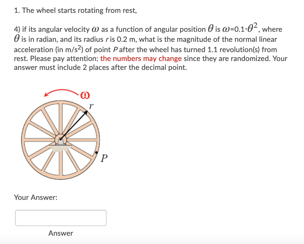 1. The wheel starts rotating from rest,
4) if its angular velocity W as a function of angular position 0 is w=0.1-0², where
O is in radian, and its radius ris 0.2 m, what is the magnitude of the normal linear
acceleration (in m/s2) of point Pafter the wheel has turned 1.1 revolution(s) from
rest. Please pay attention: the numbers may change since they are randomized. Your
answer must include 2 places after the decimal point.
Your Answer:
Answer
