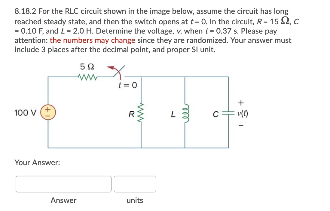 8.18.2 For the RLC circuit shown in the image below, assume the circuit has long
reached steady state, and then the switch opens at t= 0. In the circuit, R = 15 S2, c
= 0.10 F, and L = 2.0 H. Determine the voltage, v, when t= 0.37 s. Please pay
attention: the numbers may change since they are randomized. Your answer must
include 3 places after the decimal point, and proper Sl unit.
5 2
t = 0
+
100 v (+
R
C
v(t)
Your Answer:
Answer
units
ell
