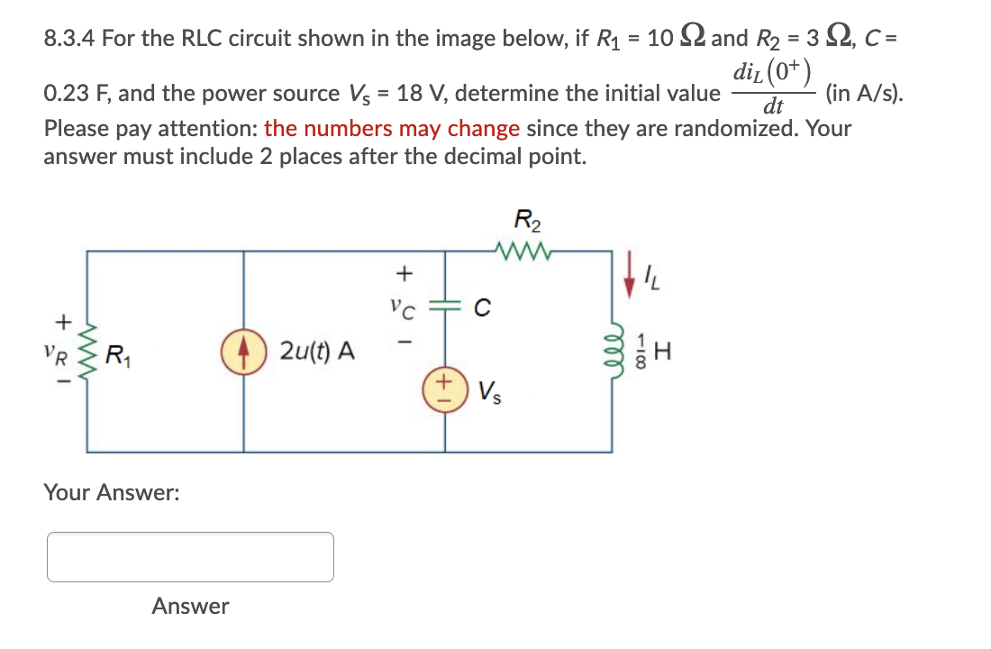 8.3.4 For the RLC circuit shown in the image below, if R1 = 10 2 and R2 = 3 2, C =
dir (0*)
%3D
0.23 F, and the power source Vs = 18 V, determine the initial value
(in A/s).
dt
Please pay attention: the numbers may change since they are randomized. Your
answer must include 2 places after the decimal point.
R2
C
VR
R,
2u(t) A
Vs
Your Answer:
Answer
all
