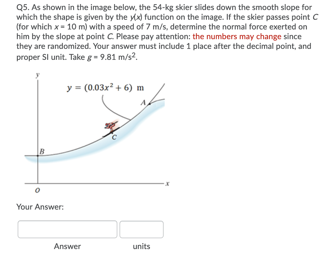 Q5. As shown in the image below, the 54-kg skier slides down the smooth slope for
which the shape is given by the yx) function on the image. If the skier passes point C
(for which x = 10 m) with a speed of 7 m/s, determine the normal force exerted on
him by the slope at point C. Please pay attention: the numbers may change since
they are randomized. Your answer must include 1 place after the decimal point, and
proper Sl unit. Take g = 9.81 m/s2.
y = (0.03x² + 6) m
A
B
Your Answer:
Answer
units
