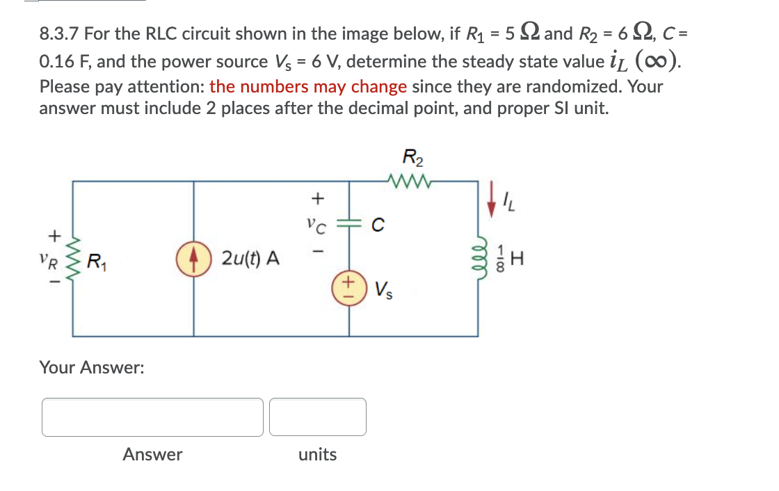 8.3.7 For the RLC circuit shown in the image below, if R1 = 5 2 and R2 = 6 2, C =
0.16 F, and the power source Vs = 6 V, determine the steady state value iL (0).
%3D
Please pay attention: the numbers may change since they are randomized. Your
answer must include 2 places after the decimal point, and proper SI unit.
R2
R1
) 2u(t) A
+.
Vs
Your Answer:
Answer
units
118
ll
ww
