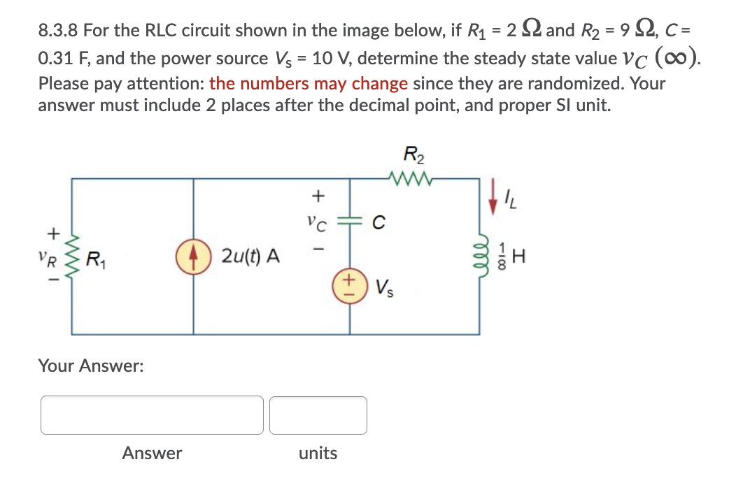 8.3.8 For the RLC circuit shown in the image below, if R1 = 2 2 and R2 = 9 2, C =
0.31 F, and the power source Vs = 10 V, determine the steady state value VC (0).
Please pay attention: the numbers may change since they are randomized. Your
answer must include 2 places after the decimal point, and proper SI unit.
R2
+
VC
R1
2u(t) A
Vs
Your Answer:
Answer
units
elle
