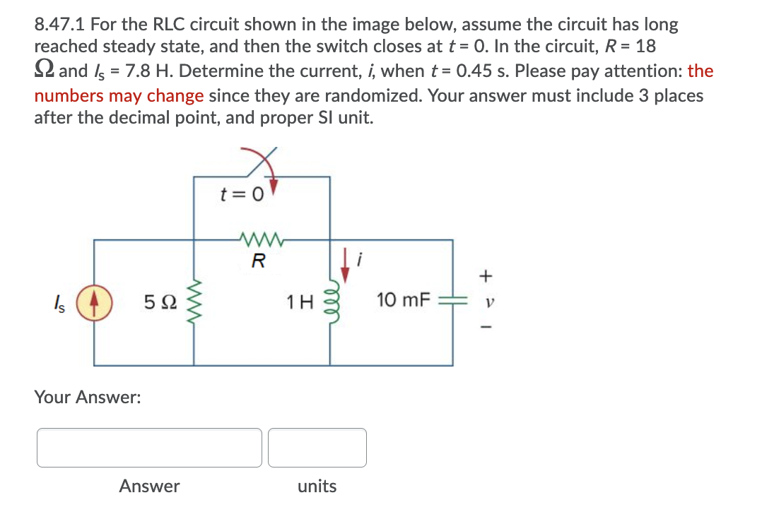 8.47.1 For the RLC circuit shown in the image below, assume the circuit has long
reached steady state, and then the switch closes at t = 0. In the circuit, R = 18
2 and Is = 7.8 H. Determine the current, i, when t = 0.45 s. Please pay attention: the
numbers may change since they are randomized. Your answer must include 3 places
after the decimal point, and proper Sl unit.
t = 0
R
Is
5Ω
1H
10 mF
Your Answer:
Answer
units
ll
