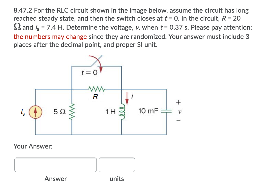 8.47.2 For the RLC circuit shown in the image below, assume the circuit has long
reached steady state, and then the switch closes at t= 0. In the circuit, R = 20
2 and Is = 7.4 H. Determine the voltage, v, when t = 0.37 s. Please pay attention:
the numbers may change since they are randomized. Your answer must include 3
places after the decimal point, and proper Sl unit.
%3D
t = 0
R
5Ω
1H
10 mF
Your Answer:
Answer
units
ll
