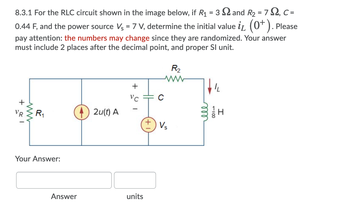8.3.1 For the RLC circuit shown in the image below, if R1 = 3 2 and R2 = 7 2, C =
0.44 F, and the power source Vs = 7 V, determine the initial value iL (0* ). Please
pay attention: the numbers may change since they are randomized. Your answer
must include 2 places after the decimal point, and proper SI unit.
R2
+
2u(t) A
R
Vs
Your Answer:
Answer
units
118
ll
