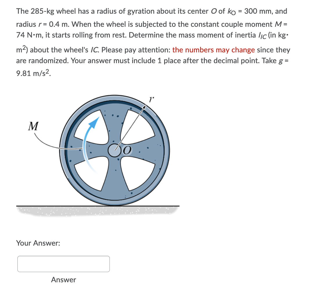 The 285-kg wheel has a radius of gyration about its center O of ko = 300 mm, and
radius r = 0.4 m. When the wheel is subjected to the constant couple moment M =
74 N•m, it starts rolling from rest. Determine the mass moment of inertia //c (in kg.
m²) about the wheel's /C. Please pay attention: the numbers may change since they
are randomized. Your answer must include 1 place after the decimal point. Take g =
9.81 m/s².
M
Your Answer:
Answer