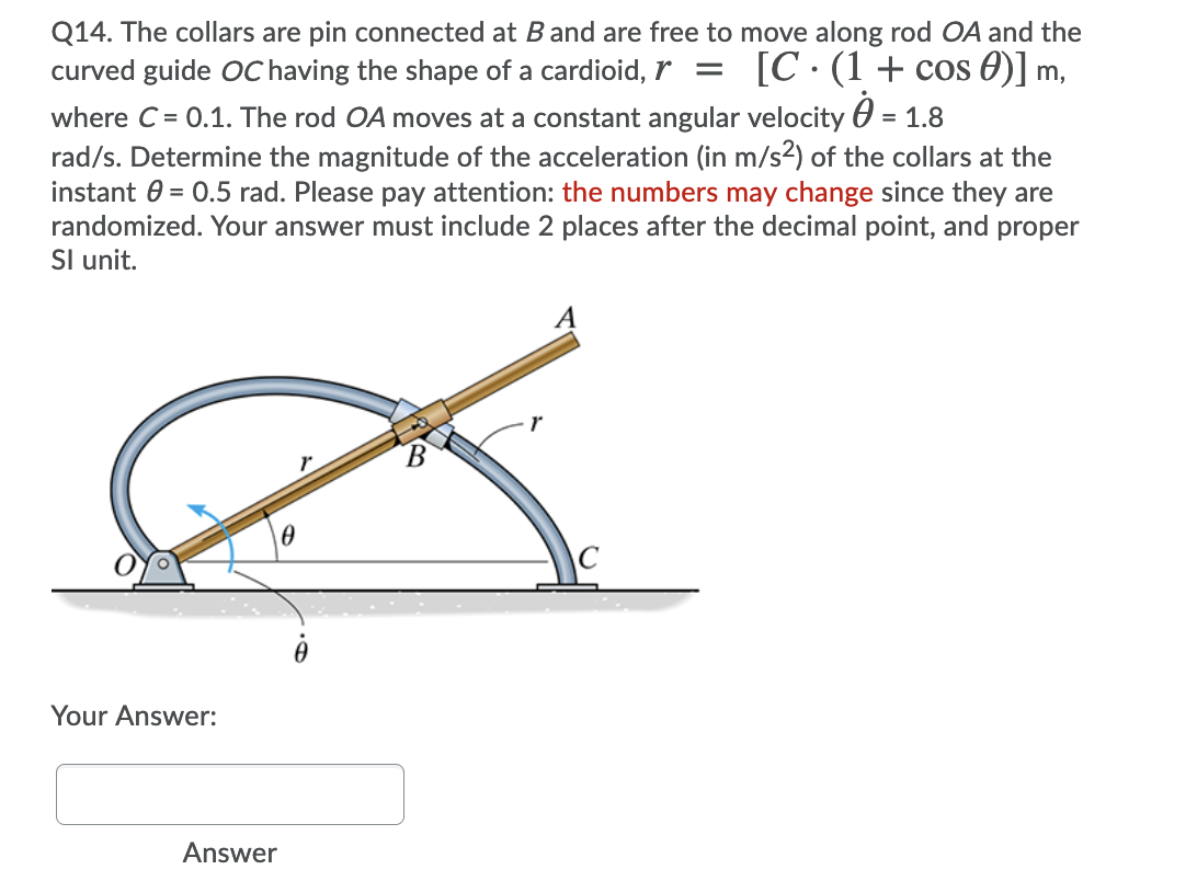 Q14. The collars are pin connected at Band are free to move along rod OA and the
curved guide OC having the shape of a cardioid, r =
[C. (1+ cos 0)] m,
where C = 0.1. The rod OA moves at a constant angular velocity 0 = 1.8
rad/s. Determine the magnitude of the acceleration (in m/s2) of the collars at the
instant 0 = 0.5 rad. Please pay attention: the numbers may change since they are
randomized. Your answer must include 2 places after the decimal point, and proper
Sl unit.
Your Answer:
Answer
