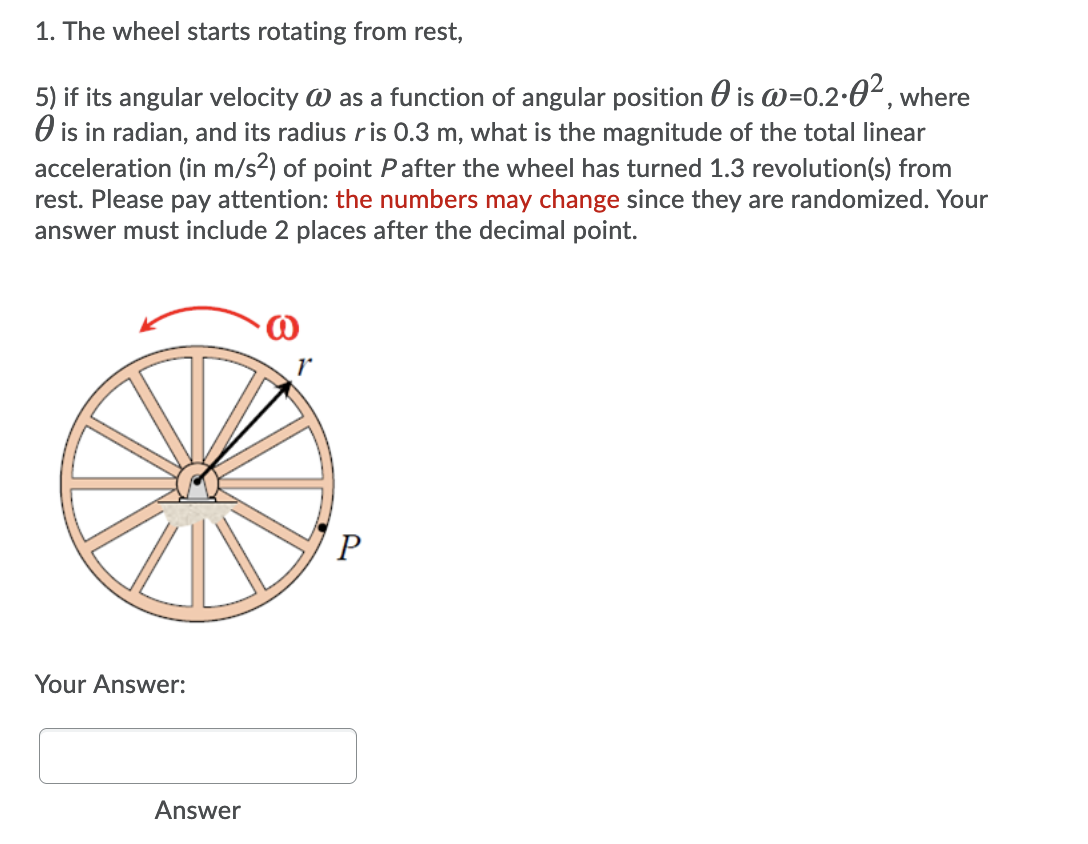 1. The wheel starts rotating from rest,
5) if its angular velocity W as a function of angular position O is @=0.2•0², where
O is in radian, and its radius ris 0.3 m, what is the magnitude of the total linear
acceleration (in m/s2) of point Pafter the wheel has turned 1.3 revolution(s) from
rest. Please pay attention: the numbers may change since they are randomized. Your
answer must include 2 places after the decimal point.
Your Answer:
Answer
