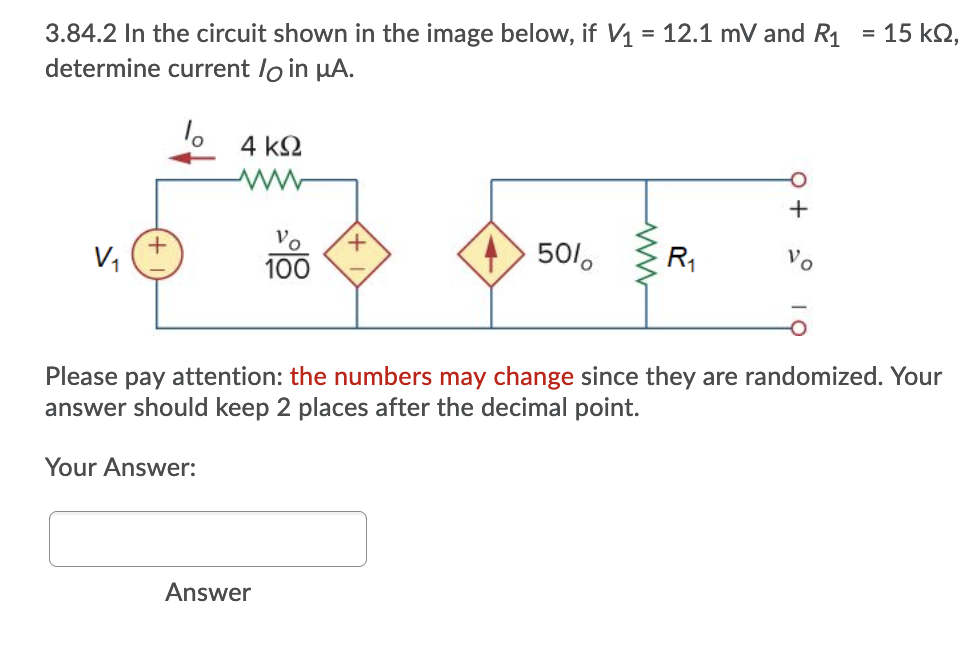 3.84.2 In the circuit shown in the image below, if V1 = 12.1 mV and R1
determine current lo in µA.
= 15 kN,
4 k2
ㅇ
+,
V1
100
501.
R1
Please pay attention: the numbers may change since they are randomized. Your
answer should keep 2 places after the decimal point.
Your Answer:
Answer
