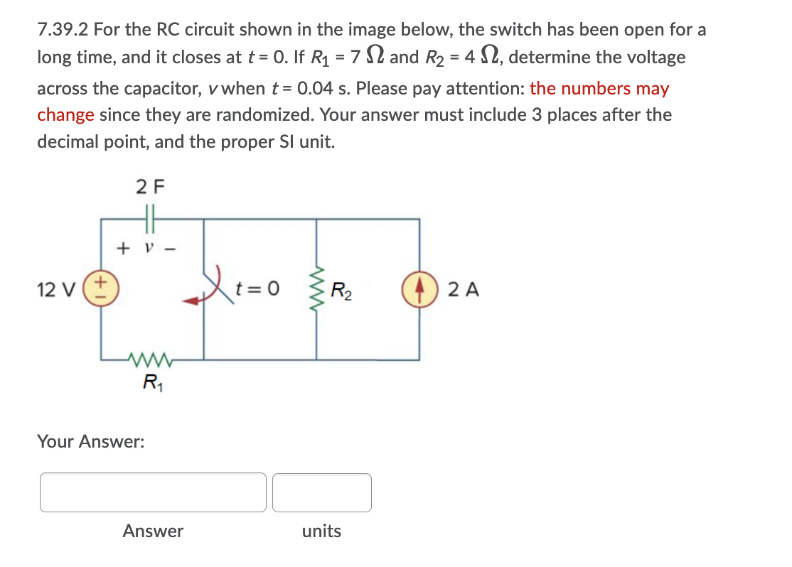 7.39.2 For the RC circuit shown in the image below, the switch has been open for a
long time, and it closes at t = 0. If R1 = 7 2 and R2 = 4 S2, determine the voltage
across the capacitor, v when t= 0.04 s. Please pay attention: the numbers may
change since they are randomized. Your answer must include 3 places after the
decimal point, and the proper SI unit.
2 F
H
+ v -
12 v(+
t = 0
R2
) 2 A
R,
Your Answer:
Answer
units
