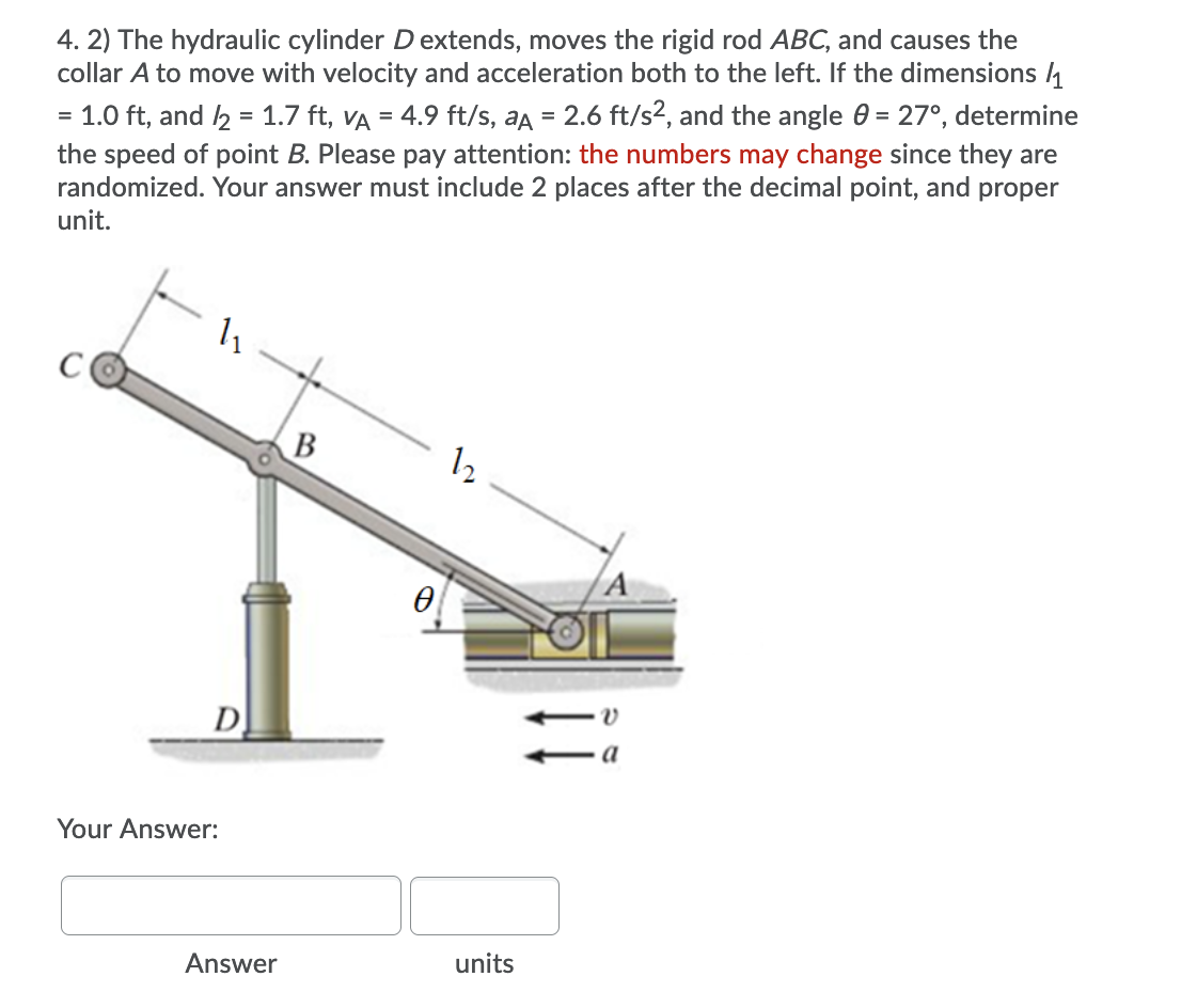 4. 2) The hydraulic cylinder D extends, moves the rigid rod ABC, and causes the
collar A to move with velocity and acceleration both to the left. If the dimensions 4
1.0 ft, and 2 = 1.7 ft, VA = 4.9 ft/s, aa = 2.6 ft/s2, and the angle 0 = 27°, determine
the speed of point B. Please pay attention: the numbers may change since they are
randomized. Your answer must include 2 places after the decimal point, and proper
unit.
В
12
D
a
Your Answer:
Answer
units
1,
