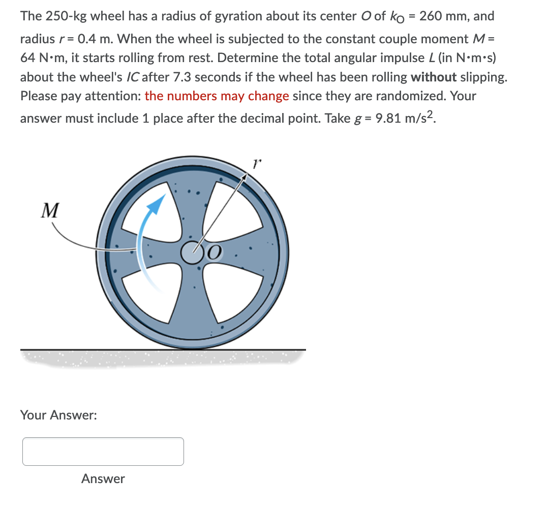 The 250-kg wheel has a radius of gyration about its center O of ko = 260 mm, and
radius r = 0.4 m. When the wheel is subjected to the constant couple moment M =
64 N.m, it starts rolling from rest. Determine the total angular impulse L (in N.m.s)
about the wheel's IC after 7.3 seconds if the wheel has been rolling without slipping.
Please pay attention: the numbers may change since they are randomized. Your
answer must include 1 place after the decimal point. Take g = 9.81 m/s².
M
Your Answer:
Answer