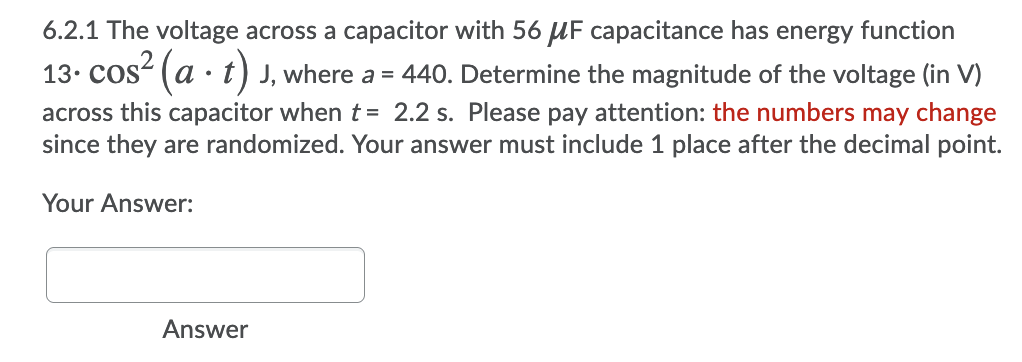 6.2.1 The voltage across a capacitor with 56 UF capacitance has energy function
13. Cos- (a · t) J, where a = 440. Determine the magnitude of the voltage (in V)
across this capacitor when t = 2.2 s. Please pay attention: the numbers may change
since they are randomized. Your answer must include 1 place after the decimal point.
Your Answer:
Answer
