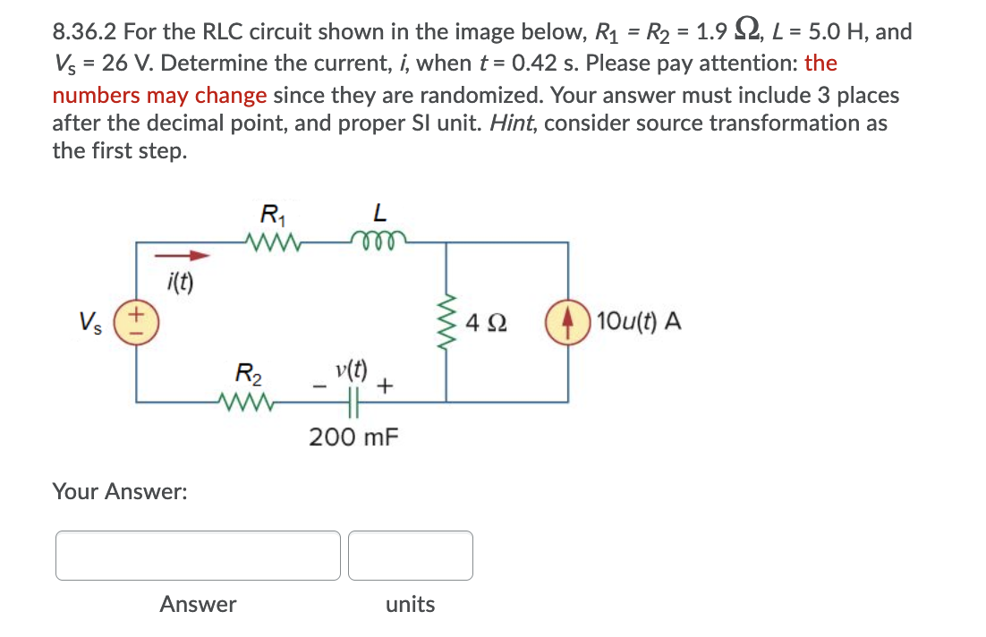 8.36.2 For the RLC circuit shown in the image below, R1 = R2 = 1.9 S2, L= 5.0 H, and
Vs = 26 V. Determine the current, i, when t = 0.42 s. Please pay attention: the
numbers may change since they are randomized. Your answer must include 3 places
after the decimal point, and proper Sl unit. Hint, consider source transformation as
the first step.
R1
ell
i(t)
4 2
|10u(t) A
R2
v(t)
200 mF
Your Answer:
Answer
units
